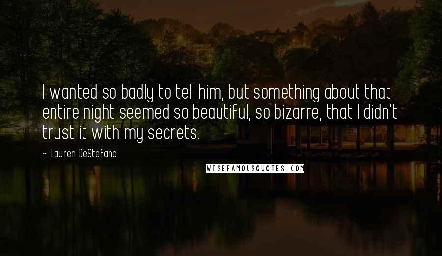 Lauren DeStefano Quotes: I wanted so badly to tell him, but something about that entire night seemed so beautiful, so bizarre, that I didn't trust it with my secrets.