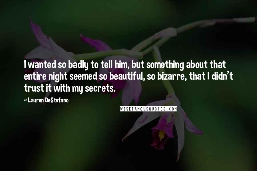 Lauren DeStefano Quotes: I wanted so badly to tell him, but something about that entire night seemed so beautiful, so bizarre, that I didn't trust it with my secrets.