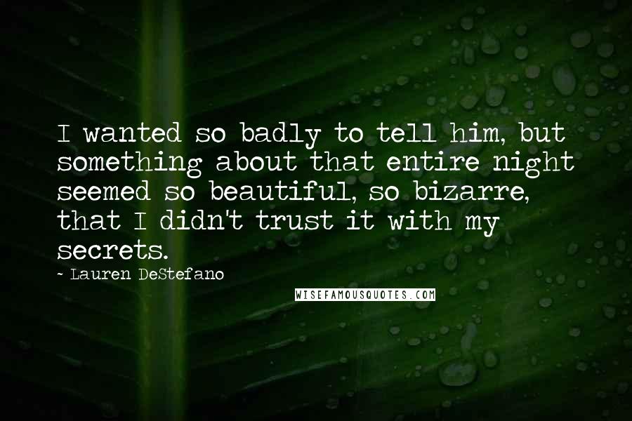 Lauren DeStefano Quotes: I wanted so badly to tell him, but something about that entire night seemed so beautiful, so bizarre, that I didn't trust it with my secrets.