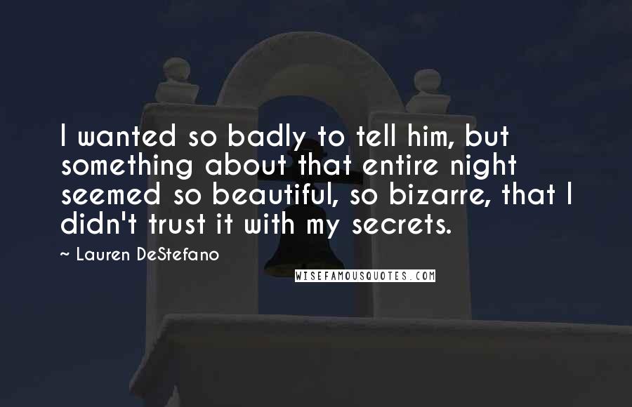 Lauren DeStefano Quotes: I wanted so badly to tell him, but something about that entire night seemed so beautiful, so bizarre, that I didn't trust it with my secrets.