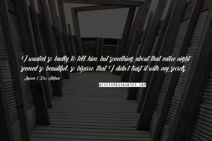 Lauren DeStefano Quotes: I wanted so badly to tell him, but something about that entire night seemed so beautiful, so bizarre, that I didn't trust it with my secrets.