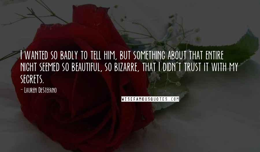 Lauren DeStefano Quotes: I wanted so badly to tell him, but something about that entire night seemed so beautiful, so bizarre, that I didn't trust it with my secrets.