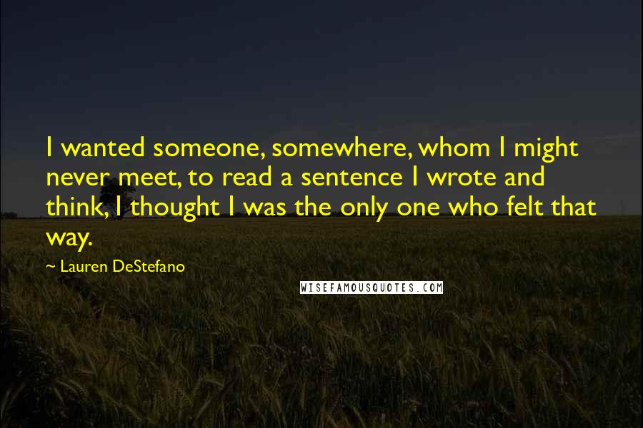Lauren DeStefano Quotes: I wanted someone, somewhere, whom I might never meet, to read a sentence I wrote and think, I thought I was the only one who felt that way.