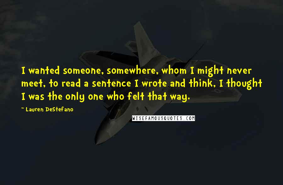 Lauren DeStefano Quotes: I wanted someone, somewhere, whom I might never meet, to read a sentence I wrote and think, I thought I was the only one who felt that way.