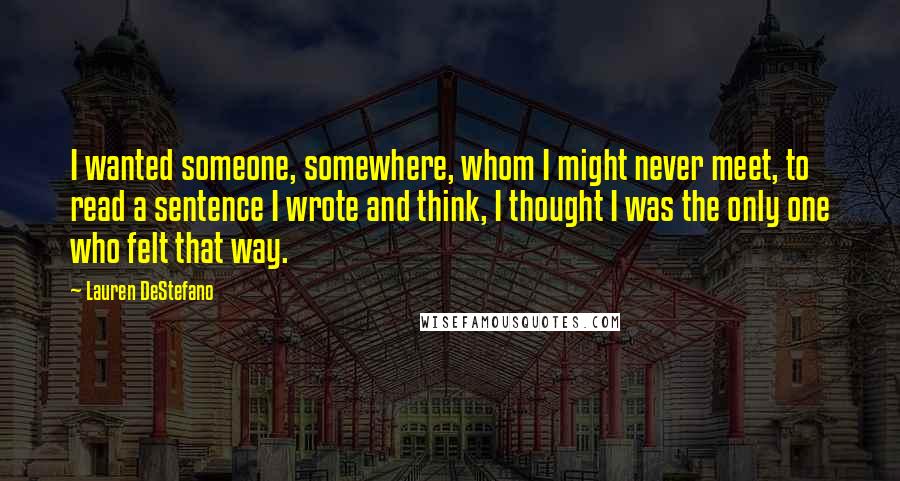 Lauren DeStefano Quotes: I wanted someone, somewhere, whom I might never meet, to read a sentence I wrote and think, I thought I was the only one who felt that way.