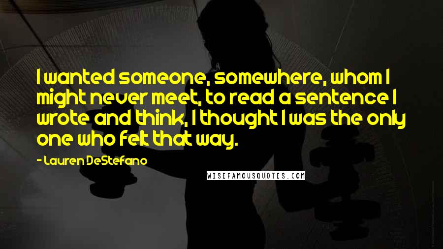 Lauren DeStefano Quotes: I wanted someone, somewhere, whom I might never meet, to read a sentence I wrote and think, I thought I was the only one who felt that way.