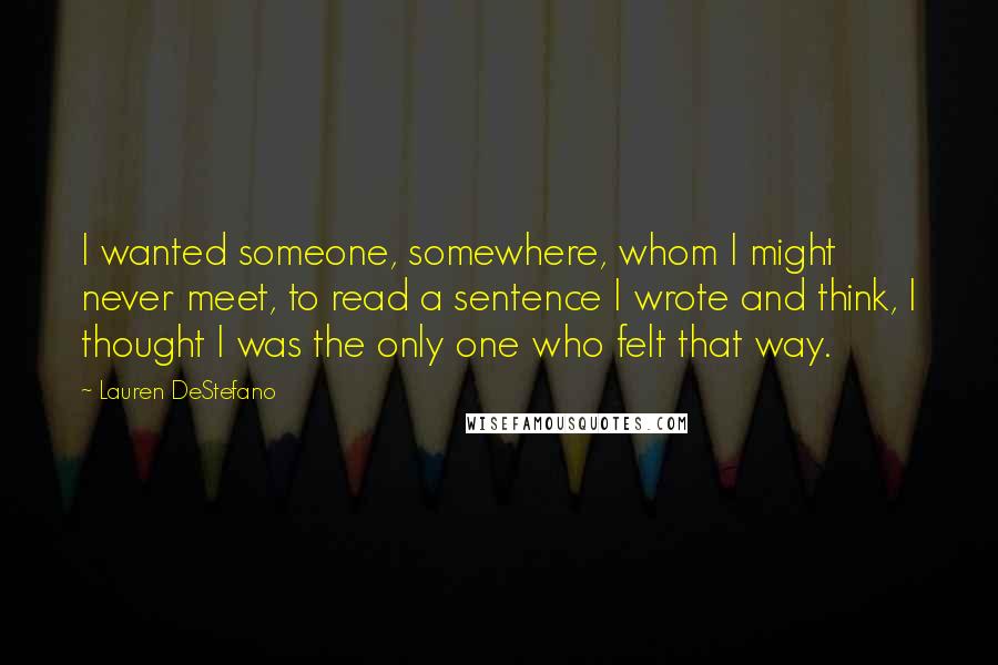 Lauren DeStefano Quotes: I wanted someone, somewhere, whom I might never meet, to read a sentence I wrote and think, I thought I was the only one who felt that way.