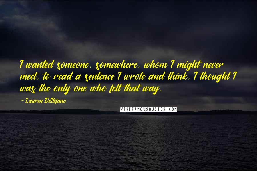 Lauren DeStefano Quotes: I wanted someone, somewhere, whom I might never meet, to read a sentence I wrote and think, I thought I was the only one who felt that way.