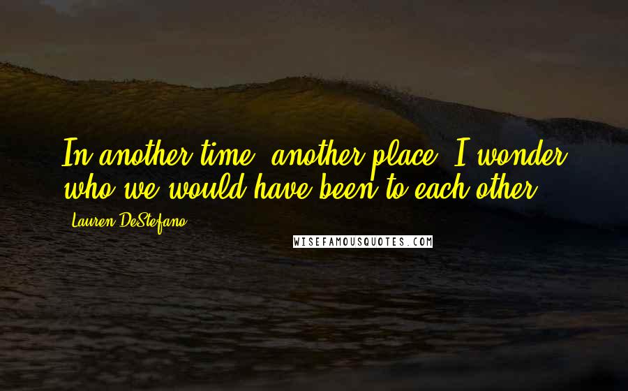 Lauren DeStefano Quotes: In another time, another place, I wonder who we would have been to each other.