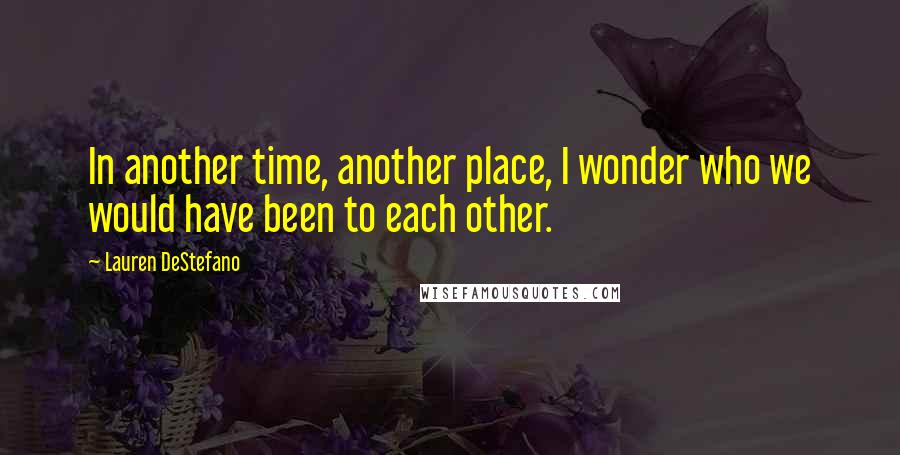 Lauren DeStefano Quotes: In another time, another place, I wonder who we would have been to each other.