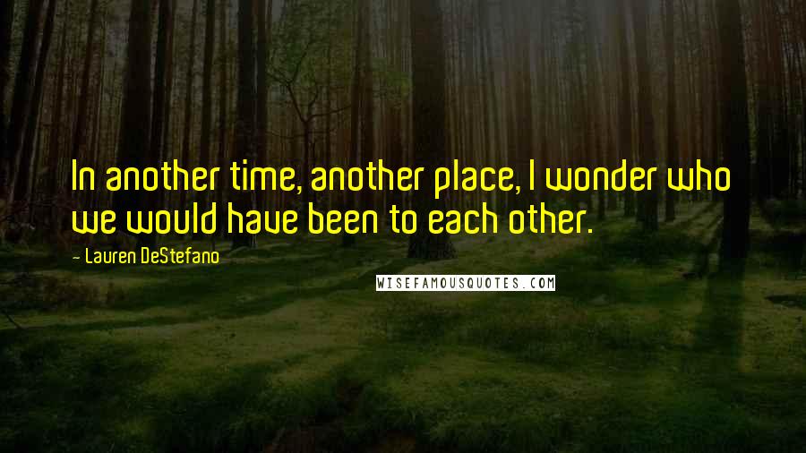Lauren DeStefano Quotes: In another time, another place, I wonder who we would have been to each other.