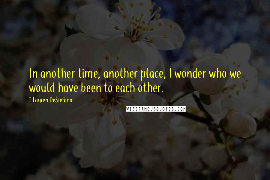 Lauren DeStefano Quotes: In another time, another place, I wonder who we would have been to each other.