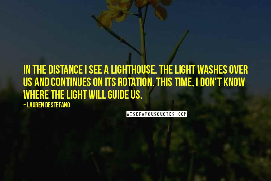 Lauren DeStefano Quotes: In the distance I see a lighthouse. The light washes over us and continues on its rotation. This time, I don't know where the light will guide us.