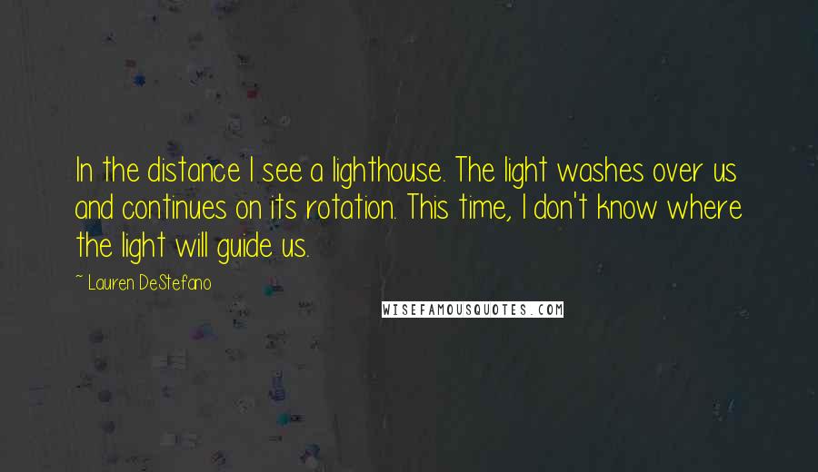 Lauren DeStefano Quotes: In the distance I see a lighthouse. The light washes over us and continues on its rotation. This time, I don't know where the light will guide us.