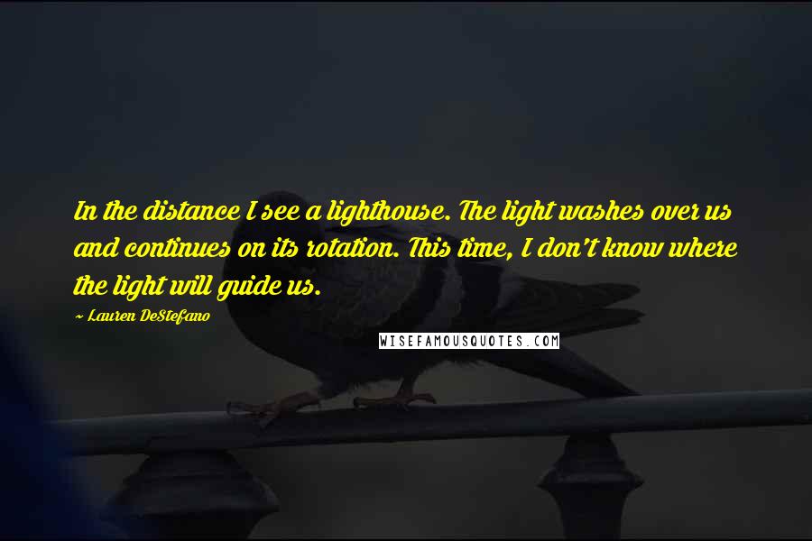 Lauren DeStefano Quotes: In the distance I see a lighthouse. The light washes over us and continues on its rotation. This time, I don't know where the light will guide us.