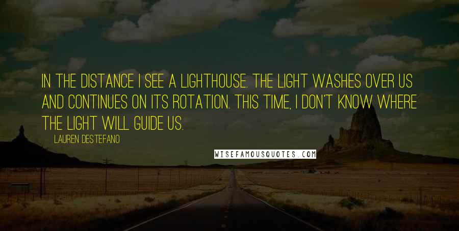 Lauren DeStefano Quotes: In the distance I see a lighthouse. The light washes over us and continues on its rotation. This time, I don't know where the light will guide us.