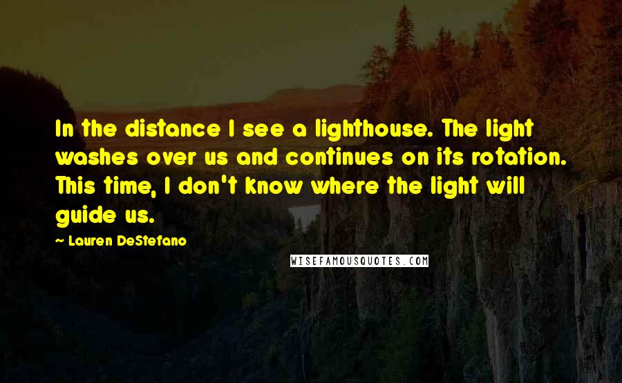 Lauren DeStefano Quotes: In the distance I see a lighthouse. The light washes over us and continues on its rotation. This time, I don't know where the light will guide us.