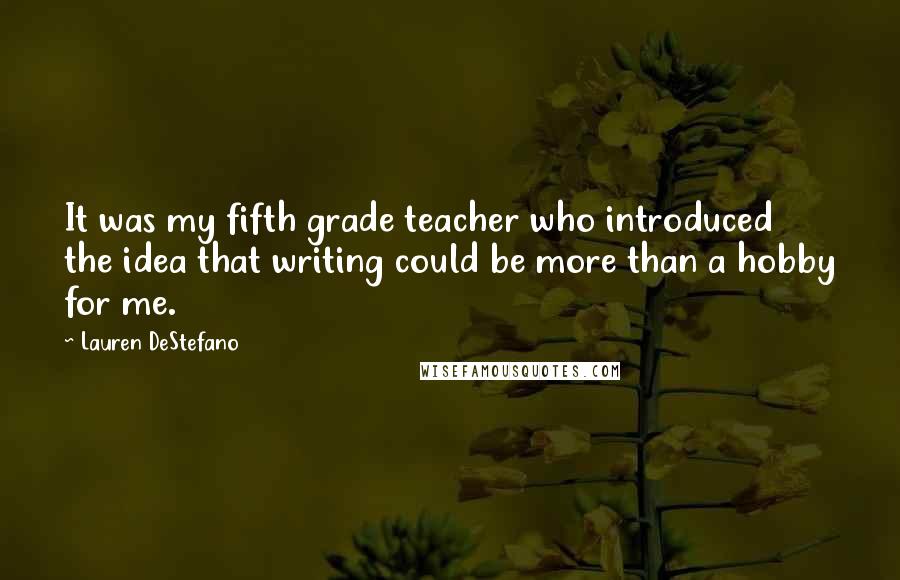 Lauren DeStefano Quotes: It was my fifth grade teacher who introduced the idea that writing could be more than a hobby for me.