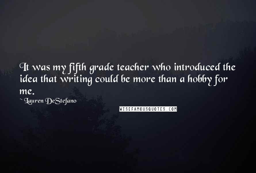Lauren DeStefano Quotes: It was my fifth grade teacher who introduced the idea that writing could be more than a hobby for me.