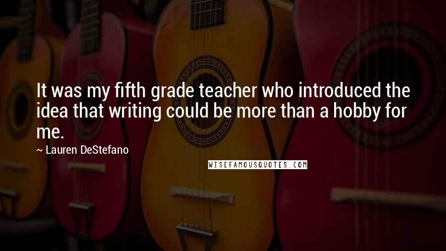 Lauren DeStefano Quotes: It was my fifth grade teacher who introduced the idea that writing could be more than a hobby for me.
