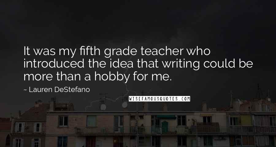 Lauren DeStefano Quotes: It was my fifth grade teacher who introduced the idea that writing could be more than a hobby for me.