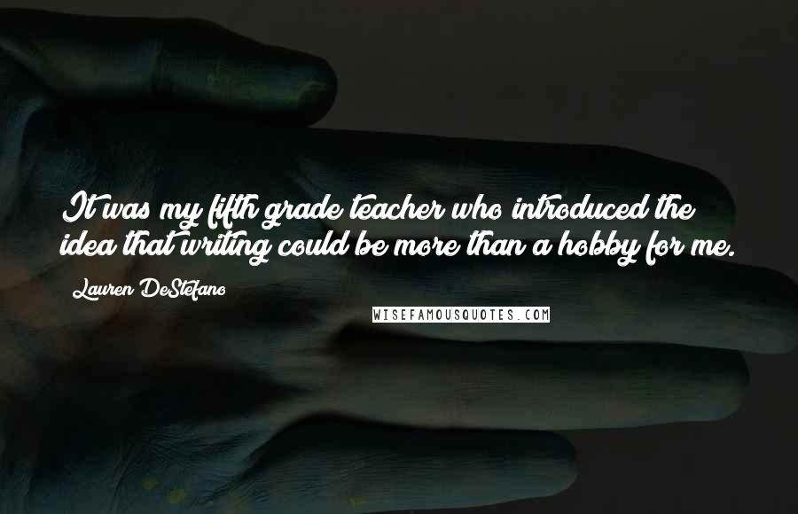 Lauren DeStefano Quotes: It was my fifth grade teacher who introduced the idea that writing could be more than a hobby for me.