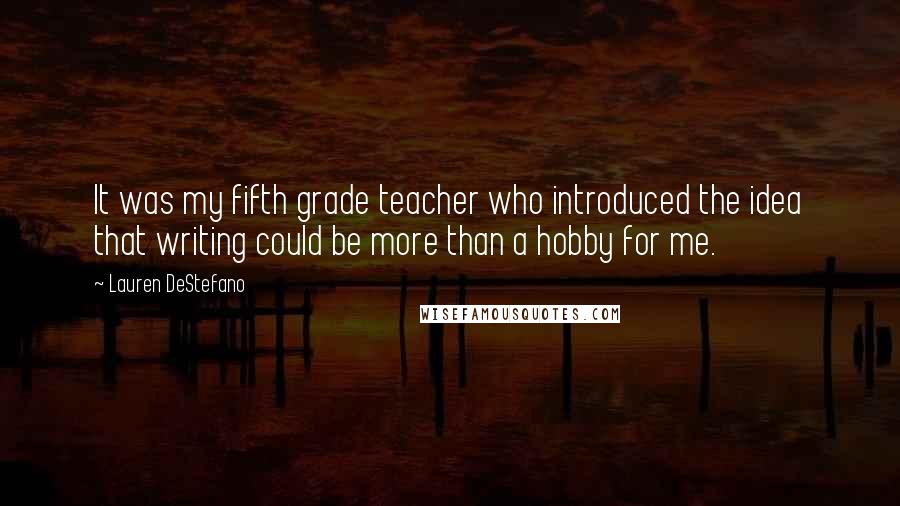 Lauren DeStefano Quotes: It was my fifth grade teacher who introduced the idea that writing could be more than a hobby for me.