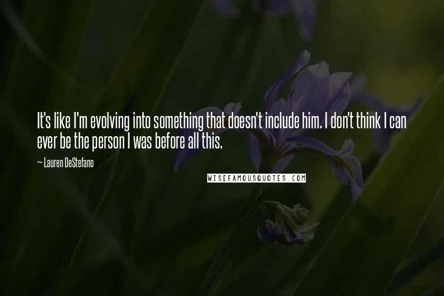 Lauren DeStefano Quotes: It's like I'm evolving into something that doesn't include him. I don't think I can ever be the person I was before all this.