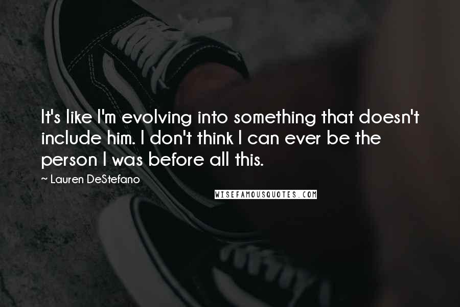 Lauren DeStefano Quotes: It's like I'm evolving into something that doesn't include him. I don't think I can ever be the person I was before all this.