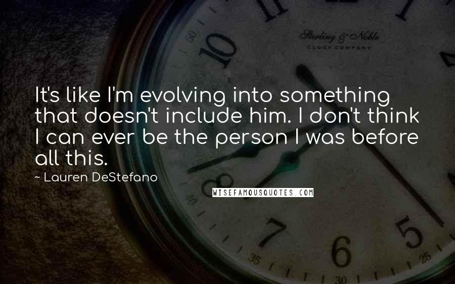 Lauren DeStefano Quotes: It's like I'm evolving into something that doesn't include him. I don't think I can ever be the person I was before all this.