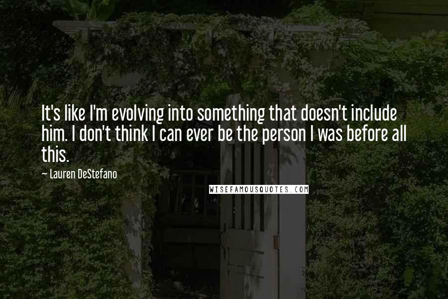 Lauren DeStefano Quotes: It's like I'm evolving into something that doesn't include him. I don't think I can ever be the person I was before all this.