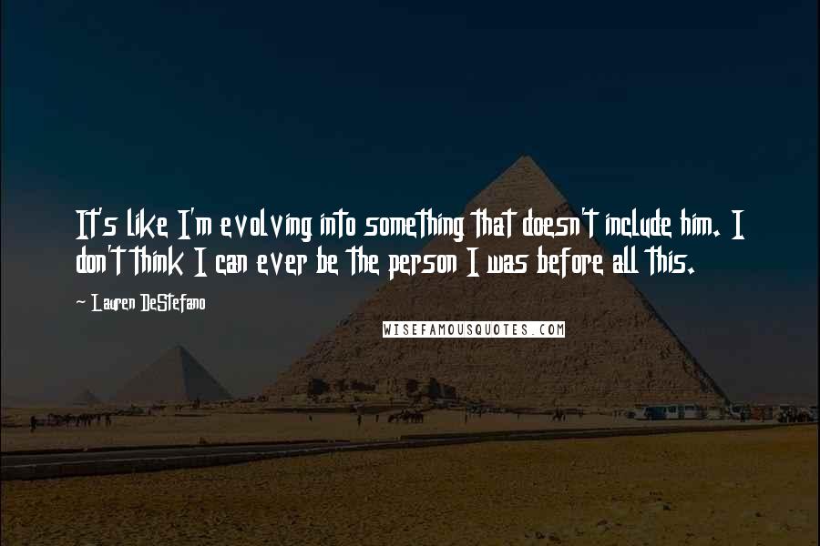 Lauren DeStefano Quotes: It's like I'm evolving into something that doesn't include him. I don't think I can ever be the person I was before all this.