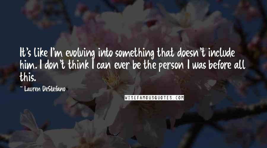 Lauren DeStefano Quotes: It's like I'm evolving into something that doesn't include him. I don't think I can ever be the person I was before all this.