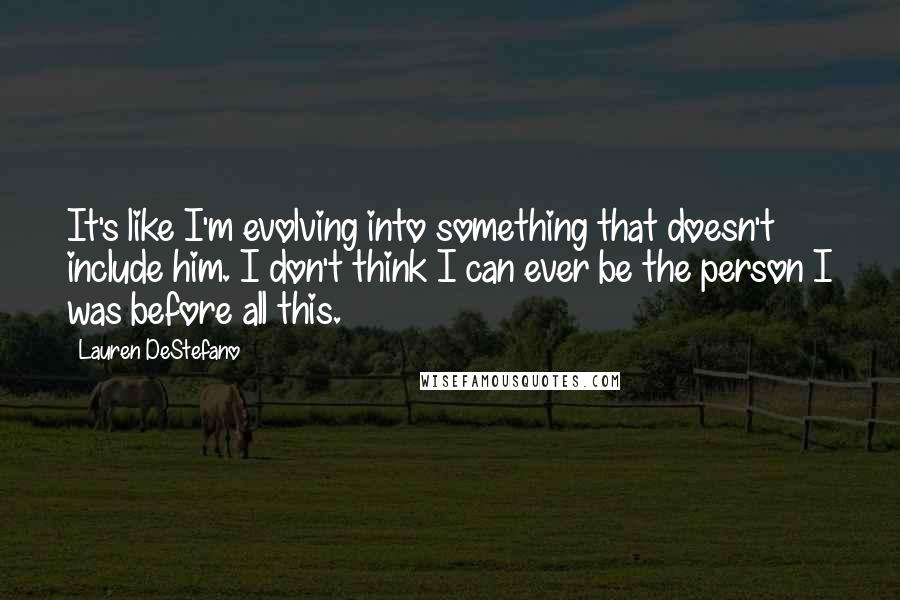 Lauren DeStefano Quotes: It's like I'm evolving into something that doesn't include him. I don't think I can ever be the person I was before all this.