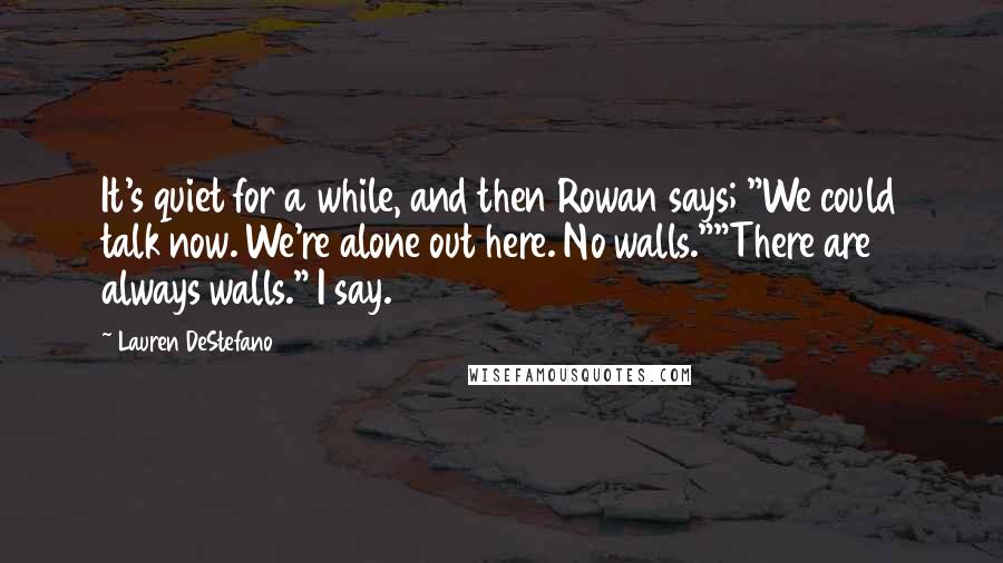 Lauren DeStefano Quotes: It's quiet for a while, and then Rowan says; "We could talk now. We're alone out here. No walls.""There are always walls." I say.