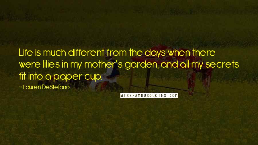 Lauren DeStefano Quotes: Life is much different from the days when there were lilies in my mother's garden, and all my secrets fit into a paper cup.