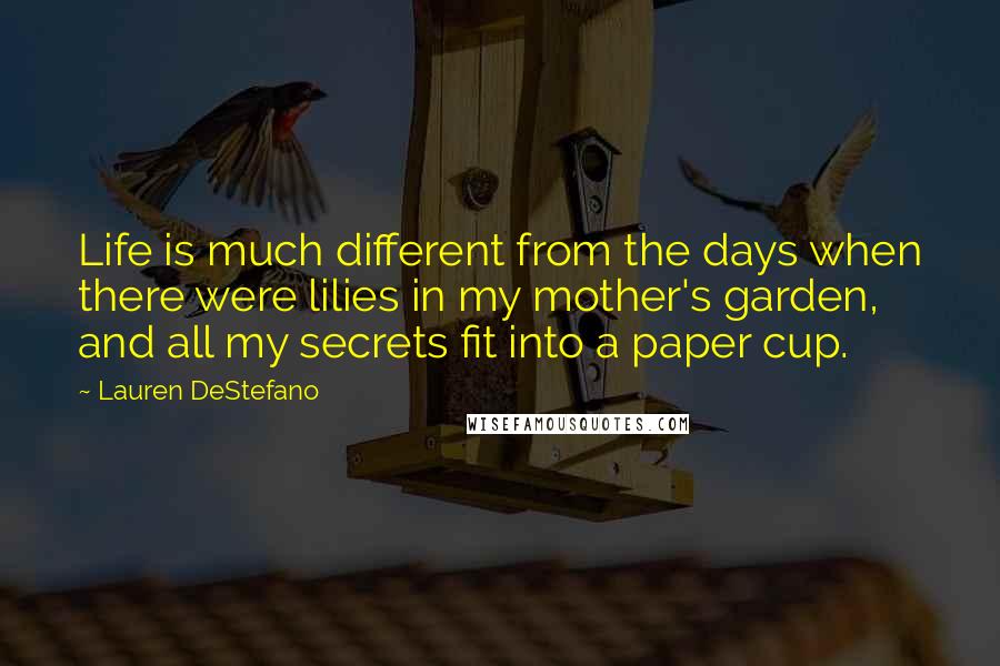 Lauren DeStefano Quotes: Life is much different from the days when there were lilies in my mother's garden, and all my secrets fit into a paper cup.