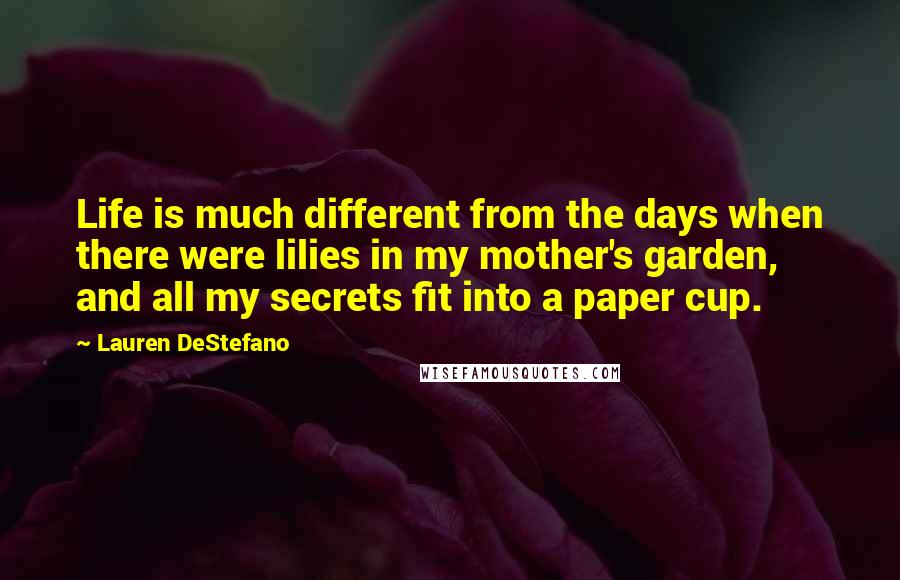 Lauren DeStefano Quotes: Life is much different from the days when there were lilies in my mother's garden, and all my secrets fit into a paper cup.