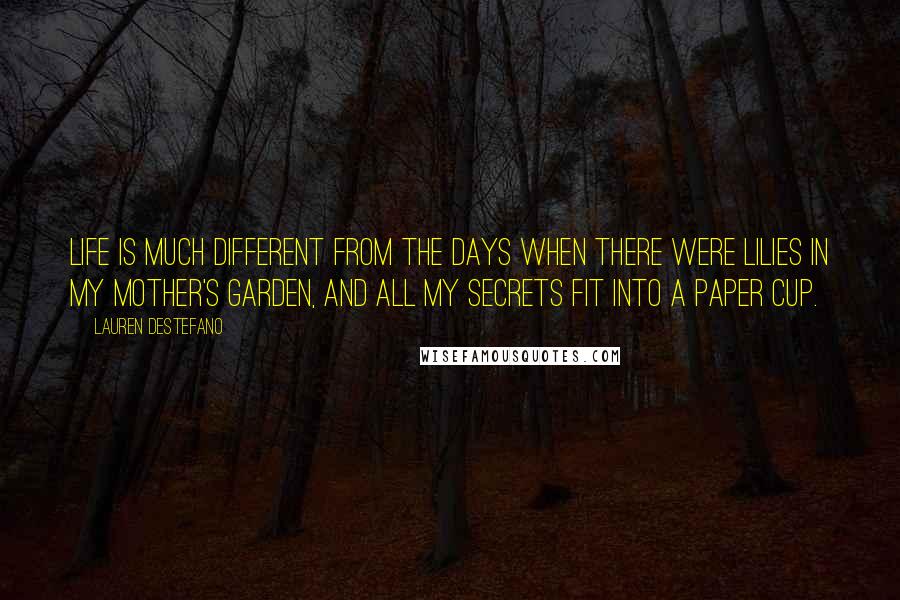 Lauren DeStefano Quotes: Life is much different from the days when there were lilies in my mother's garden, and all my secrets fit into a paper cup.