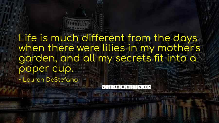 Lauren DeStefano Quotes: Life is much different from the days when there were lilies in my mother's garden, and all my secrets fit into a paper cup.