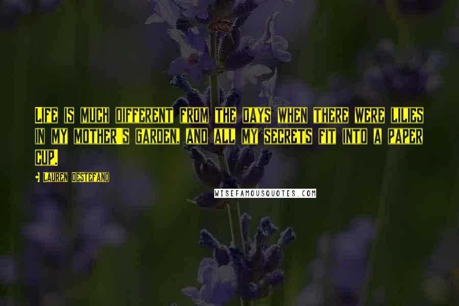 Lauren DeStefano Quotes: Life is much different from the days when there were lilies in my mother's garden, and all my secrets fit into a paper cup.
