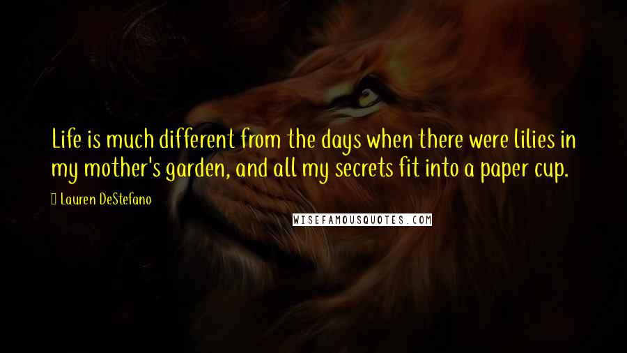 Lauren DeStefano Quotes: Life is much different from the days when there were lilies in my mother's garden, and all my secrets fit into a paper cup.