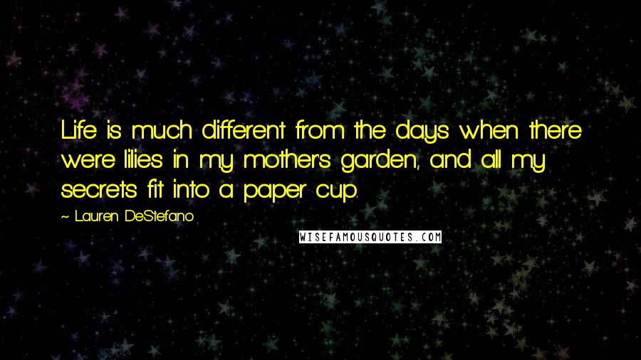Lauren DeStefano Quotes: Life is much different from the days when there were lilies in my mother's garden, and all my secrets fit into a paper cup.