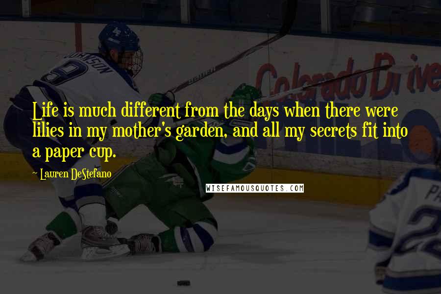 Lauren DeStefano Quotes: Life is much different from the days when there were lilies in my mother's garden, and all my secrets fit into a paper cup.