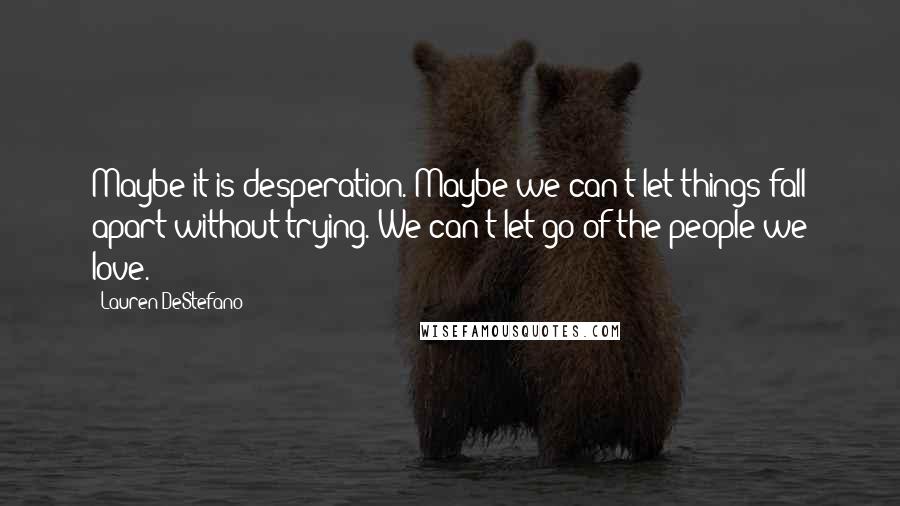 Lauren DeStefano Quotes: Maybe it is desperation. Maybe we can't let things fall apart without trying. We can't let go of the people we love.