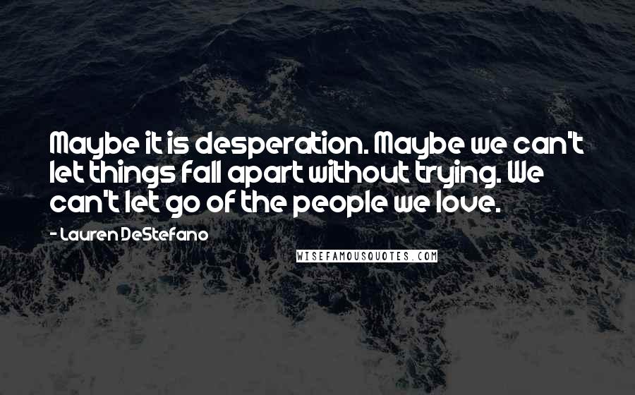 Lauren DeStefano Quotes: Maybe it is desperation. Maybe we can't let things fall apart without trying. We can't let go of the people we love.