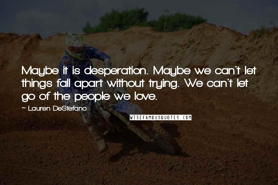 Lauren DeStefano Quotes: Maybe it is desperation. Maybe we can't let things fall apart without trying. We can't let go of the people we love.