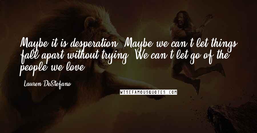 Lauren DeStefano Quotes: Maybe it is desperation. Maybe we can't let things fall apart without trying. We can't let go of the people we love.