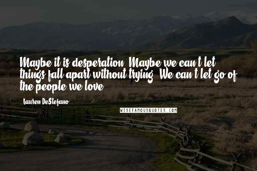 Lauren DeStefano Quotes: Maybe it is desperation. Maybe we can't let things fall apart without trying. We can't let go of the people we love.