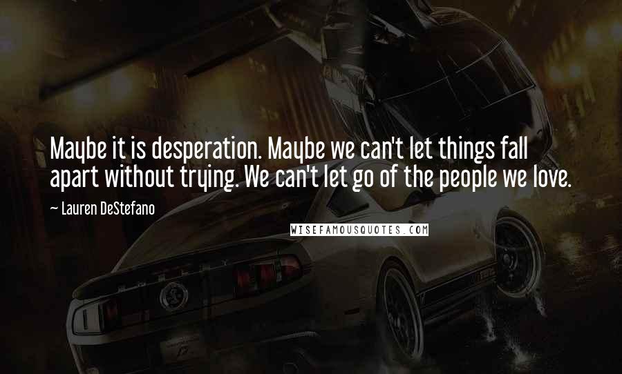 Lauren DeStefano Quotes: Maybe it is desperation. Maybe we can't let things fall apart without trying. We can't let go of the people we love.